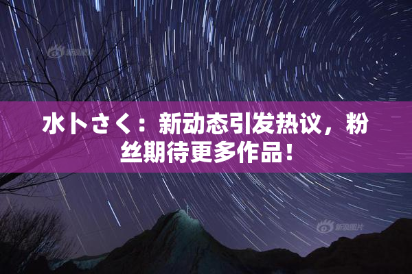水卜さく：新动态引发热议，粉丝期待更多作品！