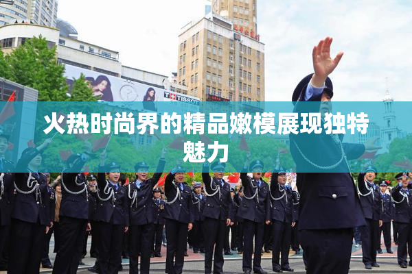 火热时尚界的精品嫩模展现独特魅力