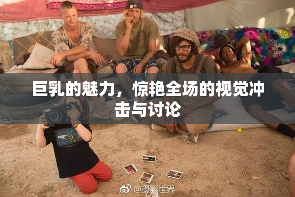 巨乳的魅力，惊艳全场的视觉冲击与讨论