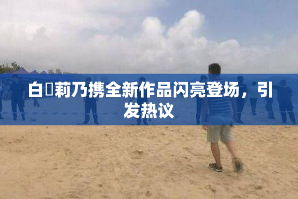 白咲莉乃携全新作品闪亮登场，引发热议