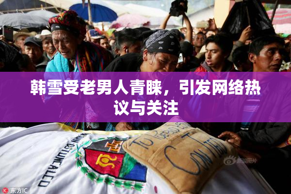 韩雪受老男人青睐，引发网络热议与关注