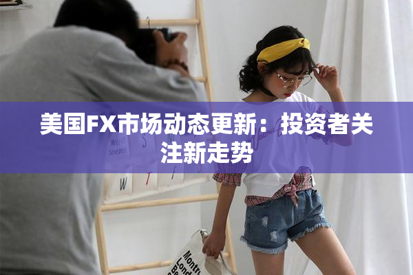 美国FX市场动态更新：投资者关注新走势