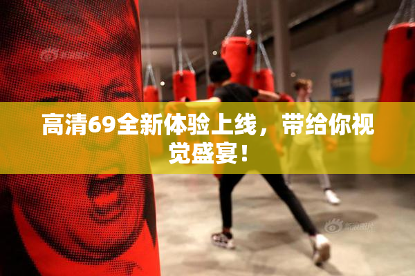 高清69全新体验上线，带给你视觉盛宴！