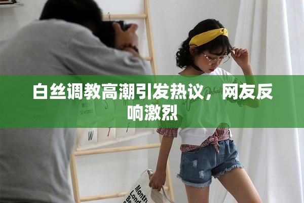 白丝调教高潮引发热议，网友反响激烈
