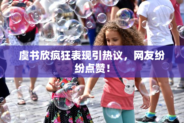 虞书欣疯狂表现引热议，网友纷纷点赞！