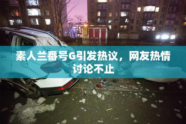素人兰番号G引发热议，网友热情讨论不止