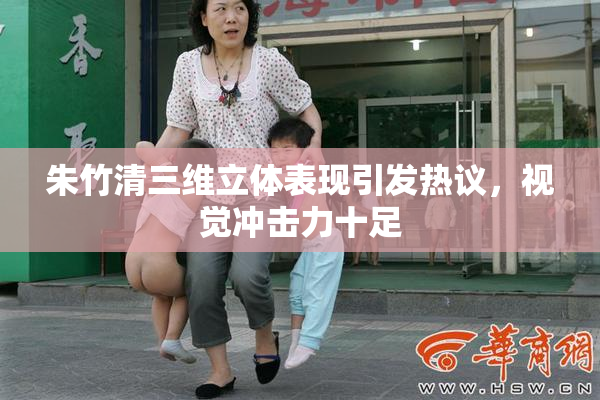 朱竹清三维立体表现引发热议，视觉冲击力十足