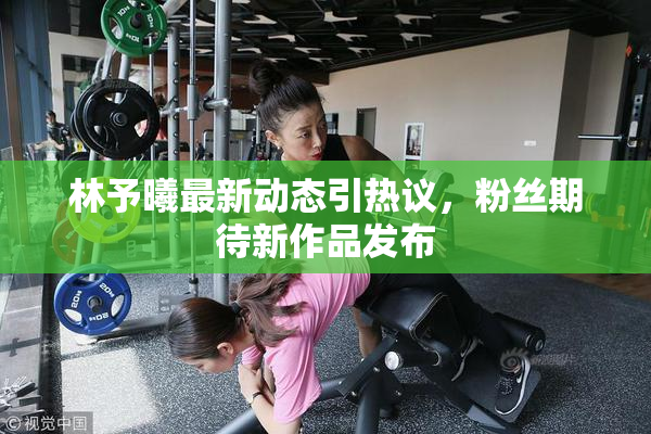 林予曦最新动态引热议，粉丝期待新作品发布
