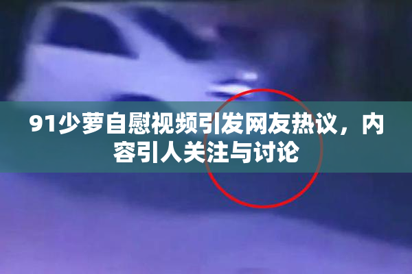 91少萝自慰视频引发网友热议，内容引人关注与讨论