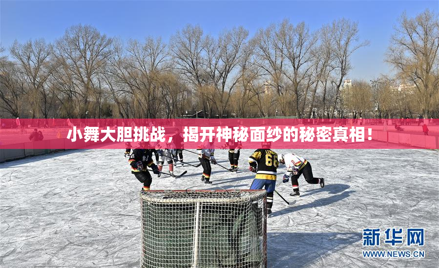 小舞大胆挑战，揭开神秘面纱的秘密真相！