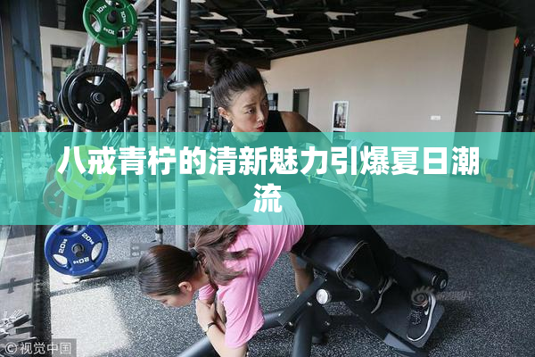 八戒青柠的清新魅力引爆夏日潮流