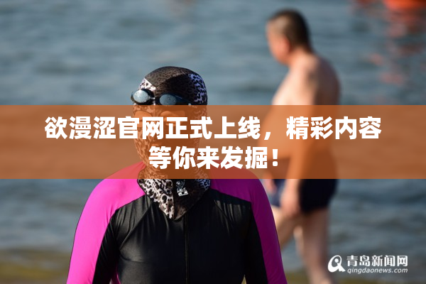 欲漫涩官网正式上线，精彩内容等你来发掘！