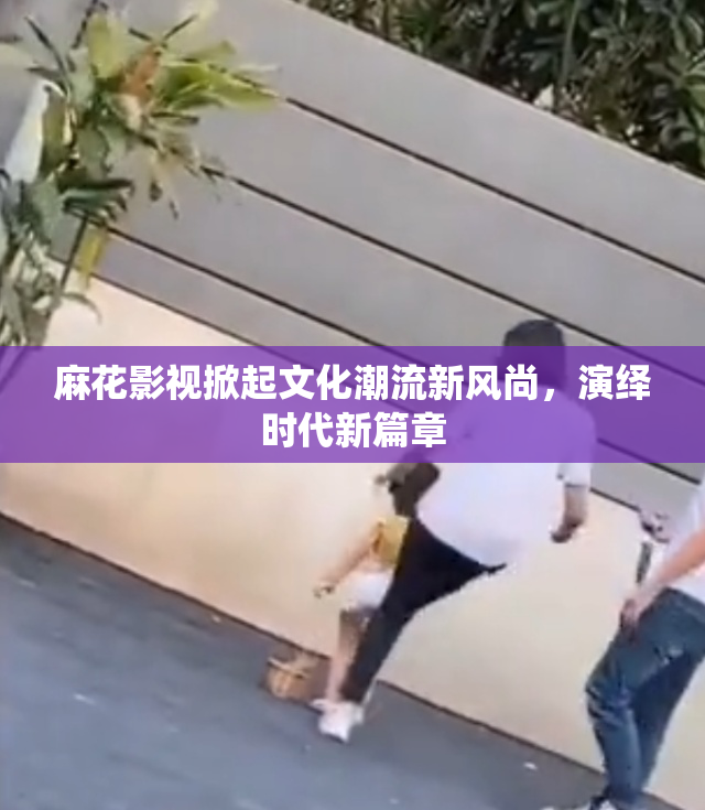 麻花影视掀起文化潮流新风尚，演绎时代新篇章