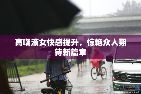 高嘲液女快感提升，惊艳众人期待新篇章