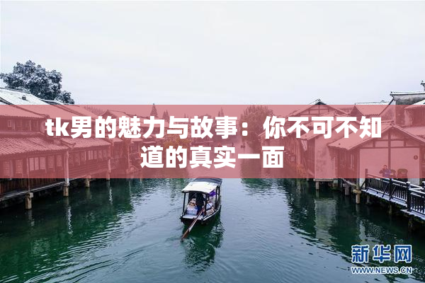 tk男的魅力与故事：你不可不知道的真实一面