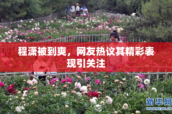 程潇被到爽，网友热议其精彩表现引关注