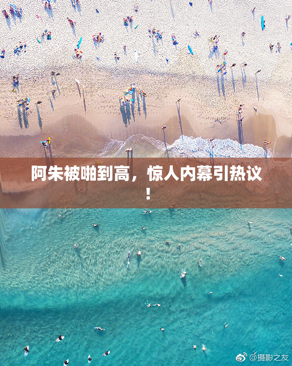 阿朱被啪到高，惊人内幕引热议！