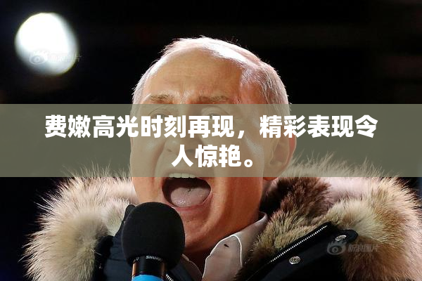 费嫩高光时刻再现，精彩表现令人惊艳。