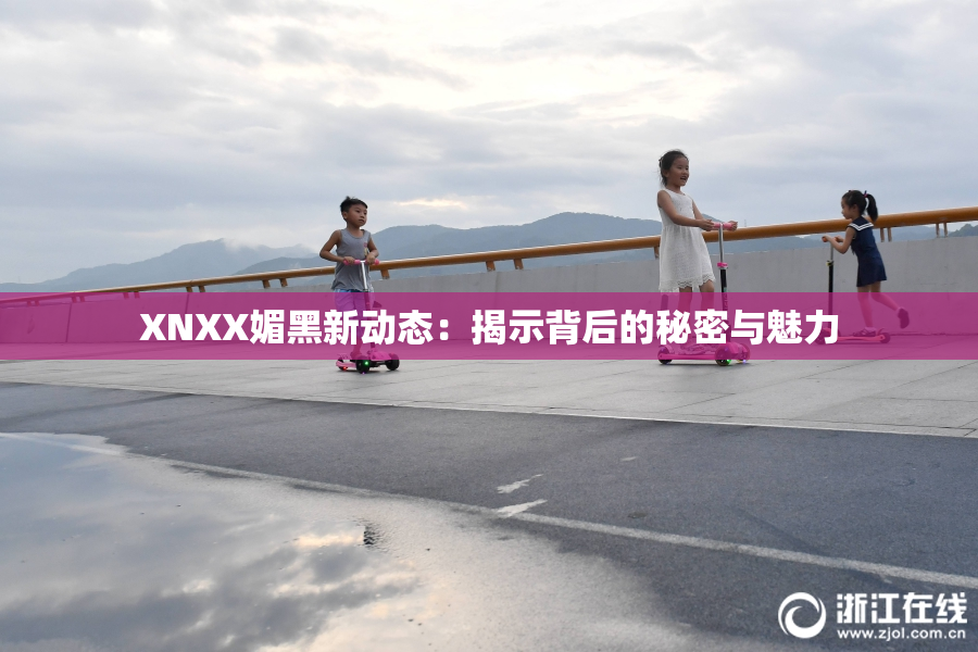 XNXX媚黑新动态：揭示背后的秘密与魅力