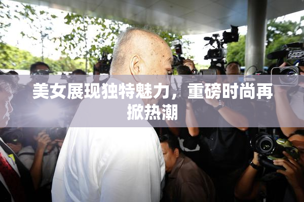 美女展现独特魅力，重磅时尚再掀热潮