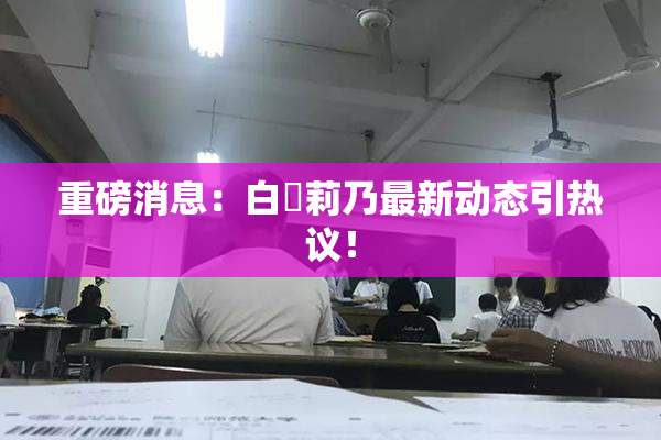 重磅消息：白咲莉乃最新动态引热议！