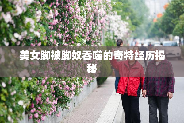 美女脚被脚奴吞噬的奇特经历揭秘