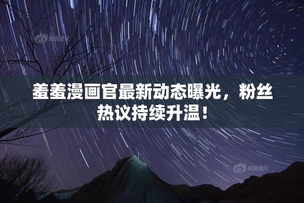 羞羞漫画官最新动态曝光，粉丝热议持续升温！