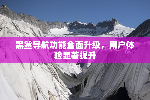 黑鲨导航功能全面升级，用户体验显著提升