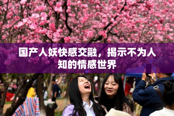 国产人妖快感交融，揭示不为人知的情感世界
