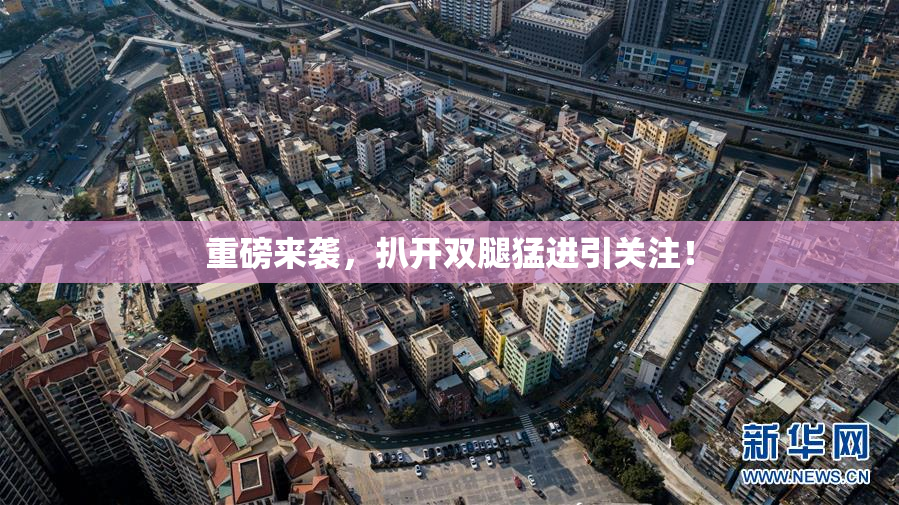重磅来袭，扒开双腿猛进引关注！