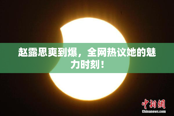 赵露思爽到爆，全网热议她的魅力时刻！