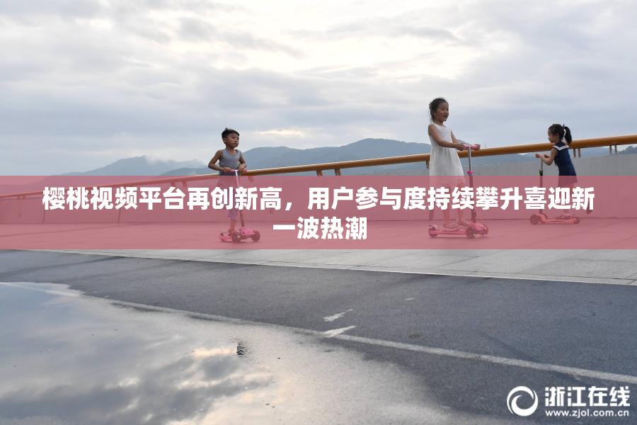 樱桃视频平台再创新高，用户参与度持续攀升喜迎新一波热潮