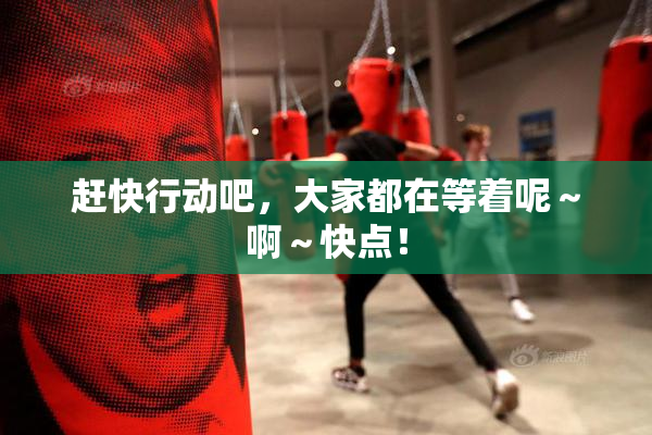 赶快行动吧，大家都在等着呢～啊～快点！