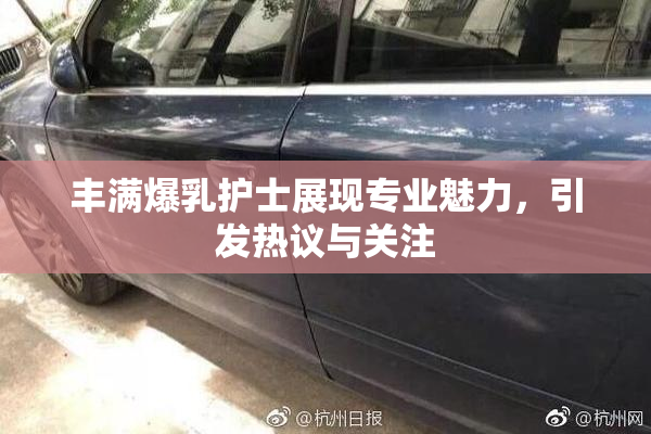 丰满爆乳护士展现专业魅力，引发热议与关注