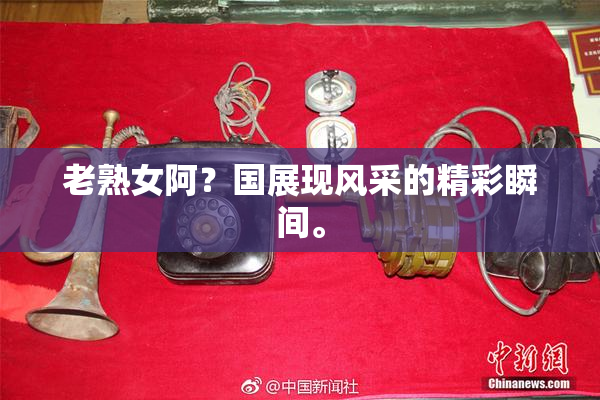 老熟女阿？国展现风采的精彩瞬间。