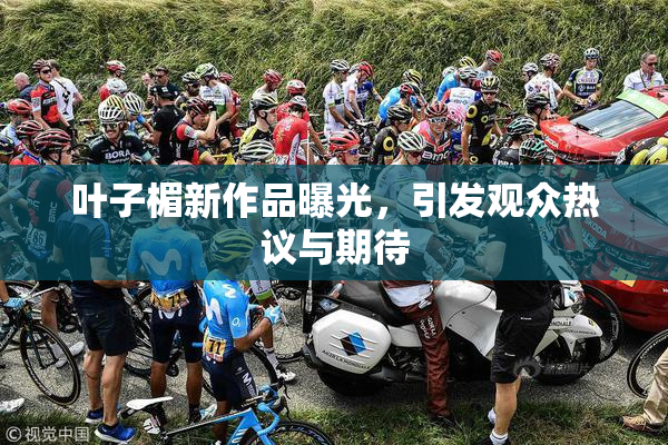 叶子楣新作品曝光，引发观众热议与期待