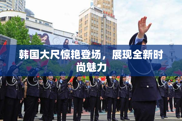 韩国大尺惊艳登场，展现全新时尚魅力