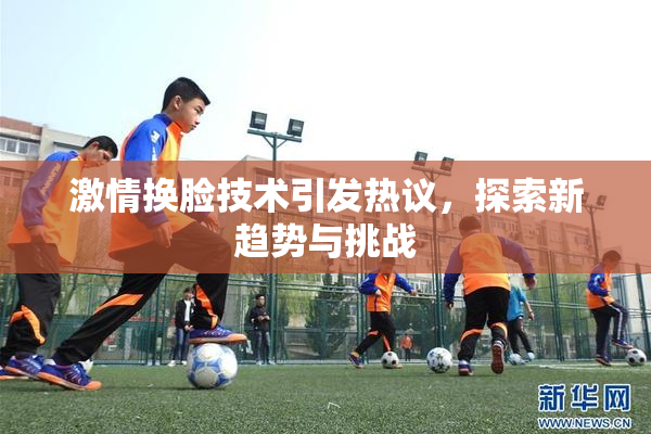 激情换脸技术引发热议，探索新趋势与挑战