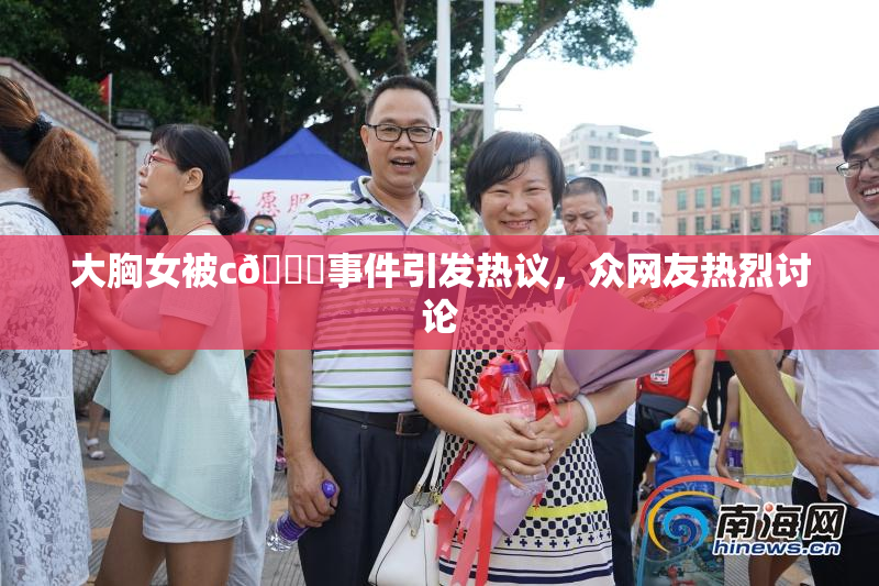 大胸女被c🔞事件引发热议，众网友热烈讨论