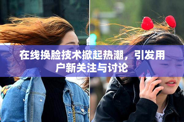 在线换脸技术掀起热潮，引发用户新关注与讨论