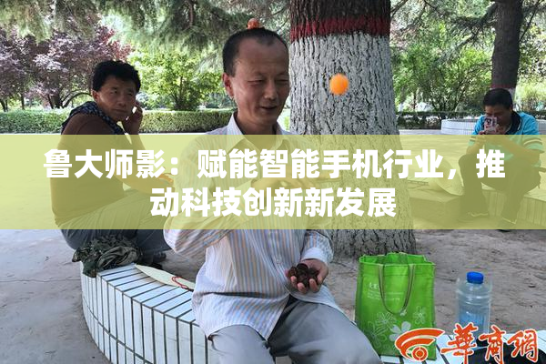 鲁大师影：赋能智能手机行业，推动科技创新新发展