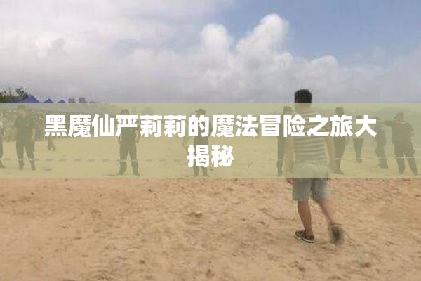 黑魔仙严莉莉的魔法冒险之旅大揭秘