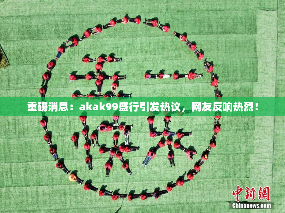 重磅消息：akak99盛行引发热议，网友反响热烈！