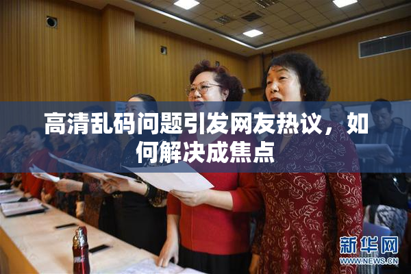 高清乱码问题引发网友热议，如何解决成焦点