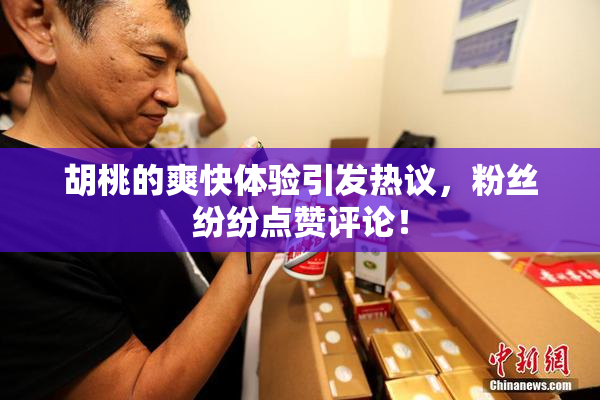 胡桃的爽快体验引发热议，粉丝纷纷点赞评论！