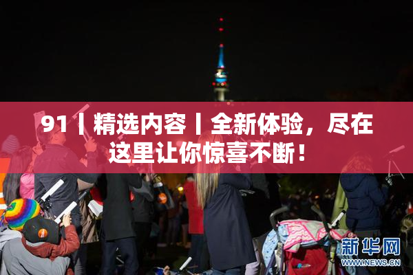 91丨精选内容丨全新体验，尽在这里让你惊喜不断！