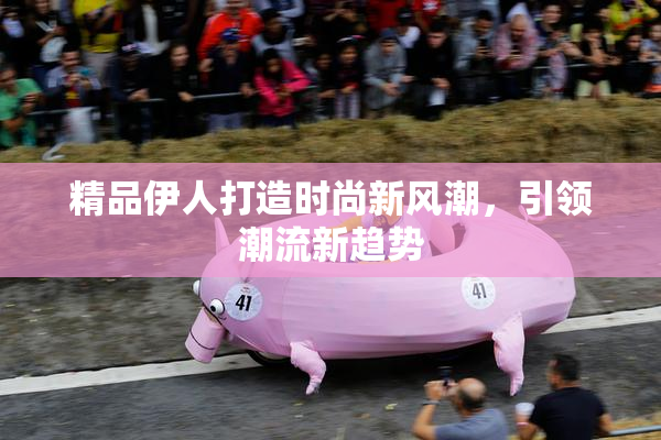 精品伊人打造时尚新风潮，引领潮流新趋势