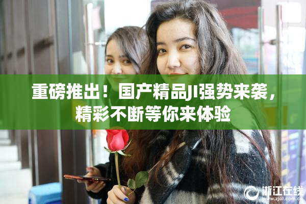 重磅推出！国产精品JI强势来袭，精彩不断等你来体验