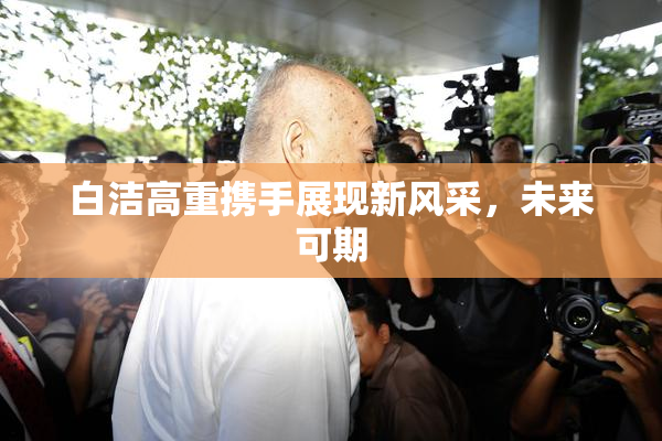 白洁高重携手展现新风采，未来可期