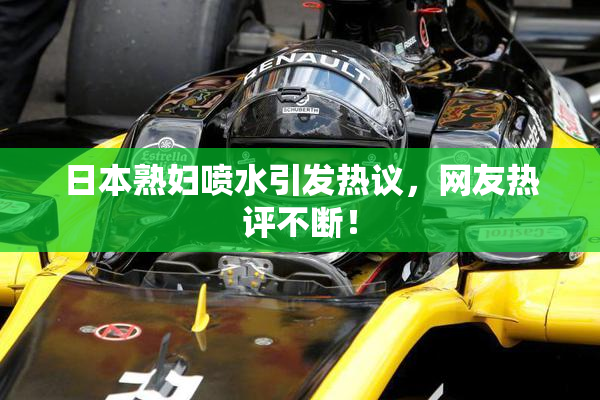日本熟妇喷水引发热议，网友热评不断！